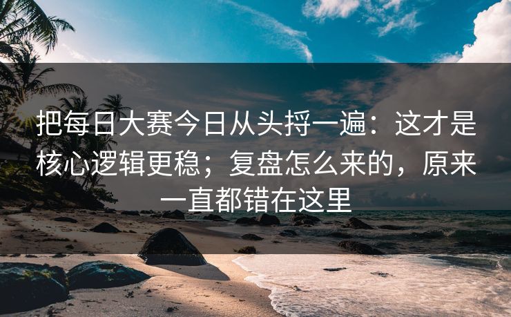 把每日大赛今日从头捋一遍：这才是核心逻辑更稳；复盘怎么来的，原来一直都错在这里