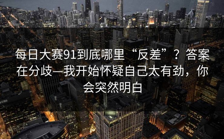 每日大赛91到底哪里“反差”？答案在分歧—我开始怀疑自己太有劲，你会突然明白