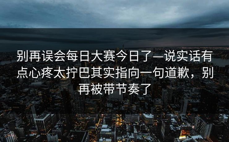 别再误会<strong>每日大赛</strong>今日了—说实话有点心疼太拧巴其实指向一句道歉，别再被带节奏了