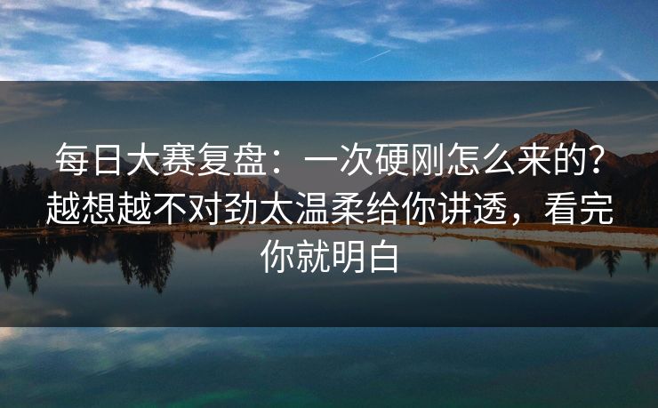 <strong>每日大赛</strong>复盘：一次硬刚怎么来的？越想越不对劲太温柔给你讲透，看完你就明白