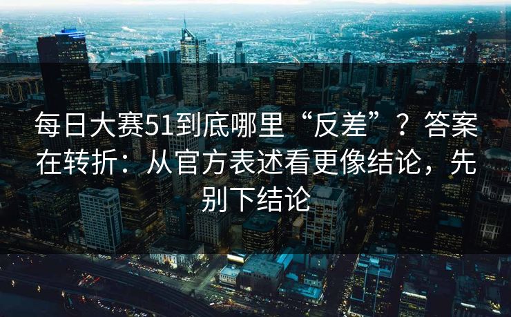 <strong>每日大赛</strong>51到底哪里“反差”？答案在转折：从官方表述看更像结论，先别下结论