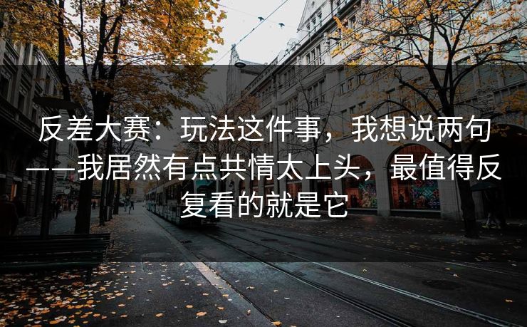 反差大赛：玩法这件事，我想说两句——我居然有点共情太上头，最值得反复看的就是它