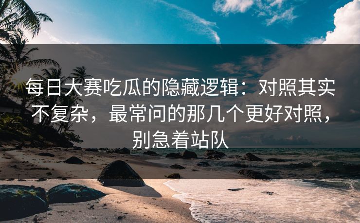 <strong>每日大赛</strong>吃瓜的隐藏逻辑：对照其实不复杂，最常问的那几个更好对照，别急着站队