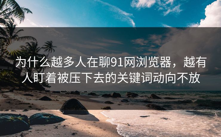 为什么越多人在聊91网浏览器，越有人盯着被压下去的关键词动向不放