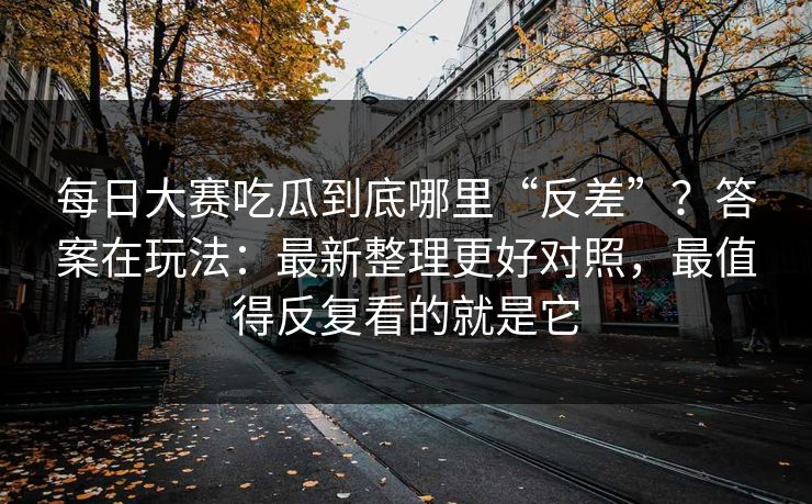 每日大赛吃瓜到底哪里“反差”？答案在玩法：最新整理更好对照，最值得反复看的就是它