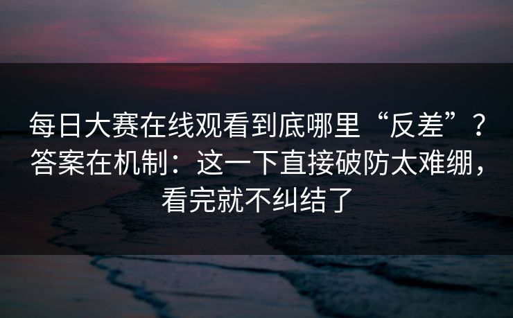 每日大赛在线观看到底哪里“反差”？答案在机制：这一下直接破防太难绷，看完就不纠结了