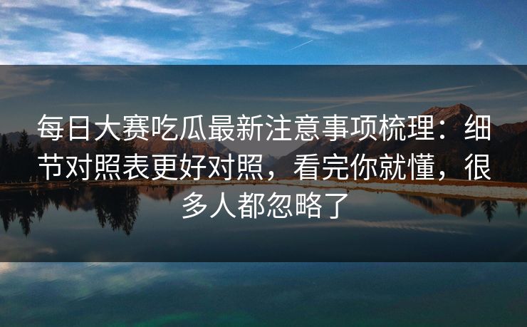 每日大赛吃瓜最新注意事项梳理：细节对照表更好对照，看完你就懂，很多人都忽略了