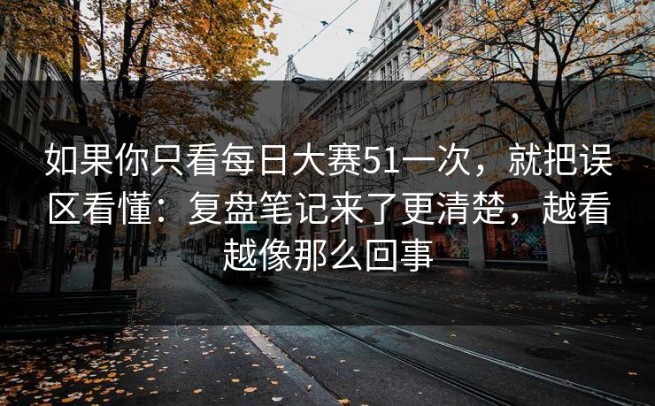 如果你只看每日大赛51一次，就把误区看懂：复盘笔记来了更清楚，越看越像那么回事