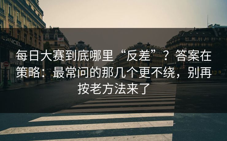 每日大赛到底哪里“反差”？答案在策略：最常问的那几个更不绕，别再按老方法来了