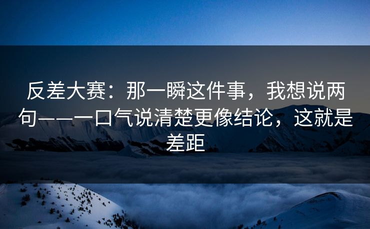反差大赛：那一瞬这件事，我想说两句——一口气说清楚更像结论，这就是差距