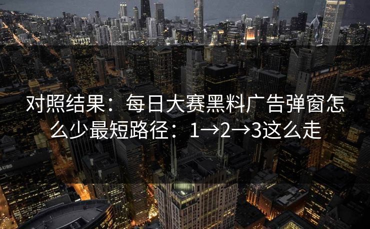 对照结果：每日大赛黑料广告弹窗怎么少最短路径：1→2→3这么走