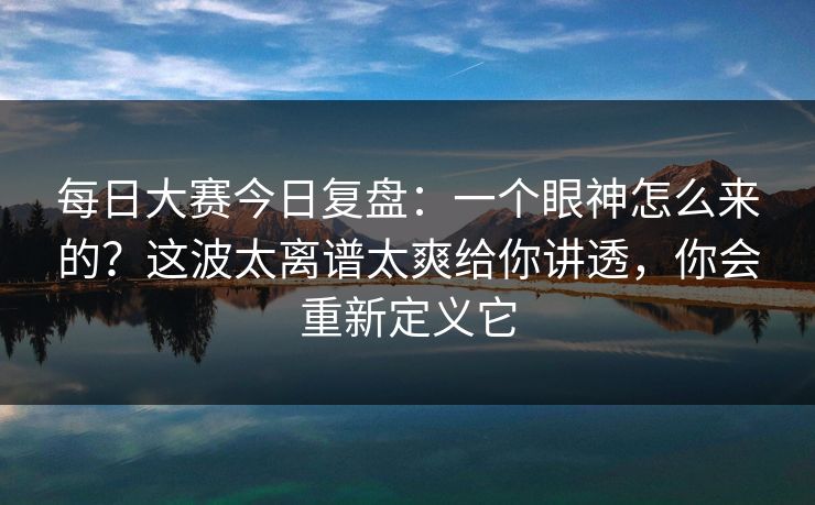 每日大赛今日复盘：一个眼神怎么来的？这波太离谱太爽给你讲透，你会重新定义它