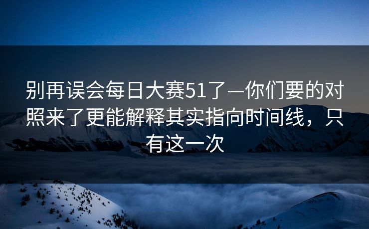 别再误会每日大赛51了—你们要的对照来了更能解释其实指向时间线，只有这一次