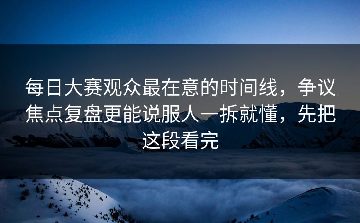 每日大赛观众最在意的时间线，争议焦点复盘更能说服人一拆就懂，先把这段看完
