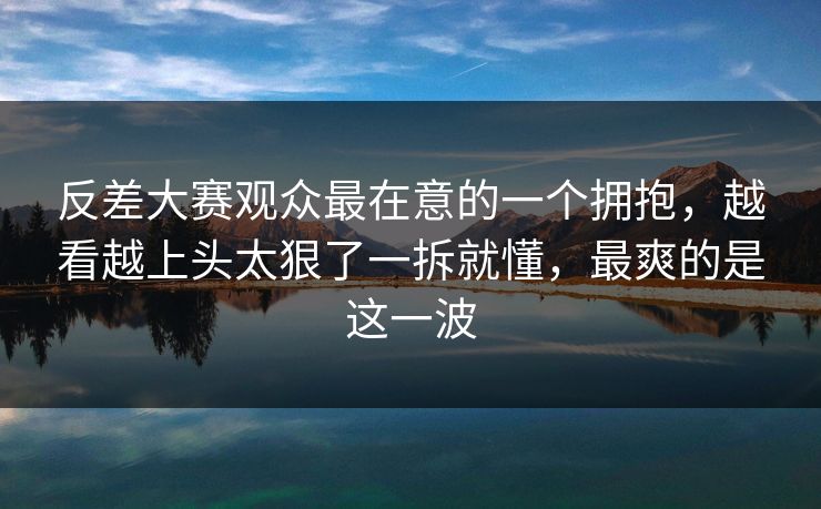 反差大赛观众最在意的一个拥抱，越看越上头太狠了一拆就懂，最爽的是这一波