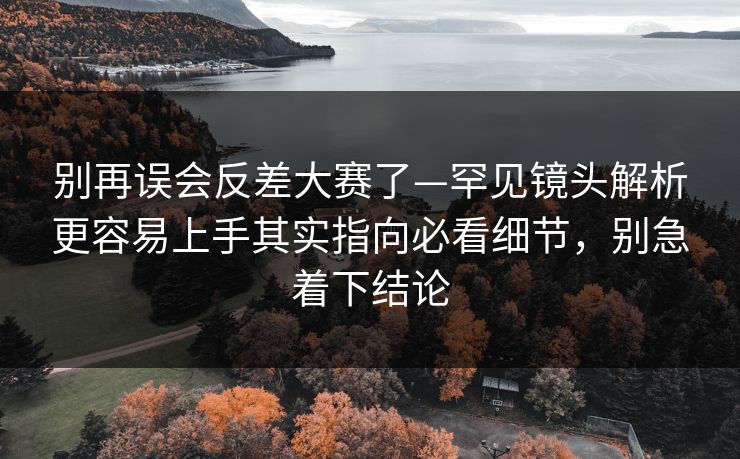 别再误会反差大赛了—罕见镜头解析更容易上手其实指向必看细节，别急着下结论