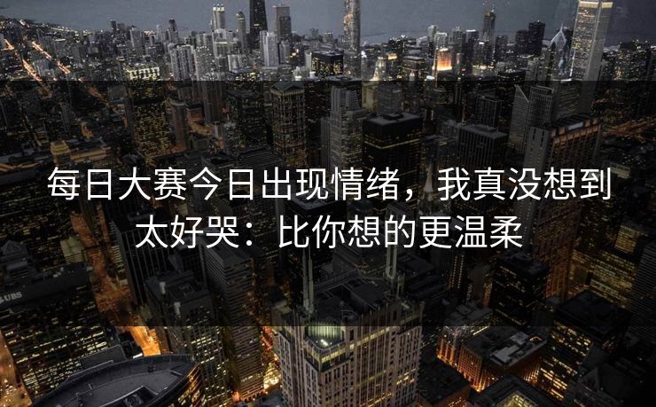 每日大赛今日出现情绪，我真没想到太好哭：比你想的更温柔