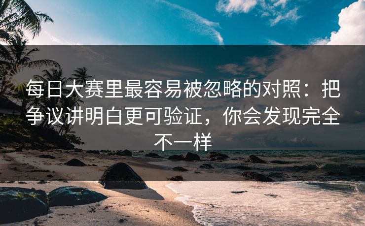 每日大赛里最容易被忽略的对照：把争议讲明白更可验证，你会发现完全不一样