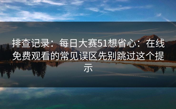 排查记录：每日大赛51想省心：在线免费观看的常见误区先别跳过这个提示