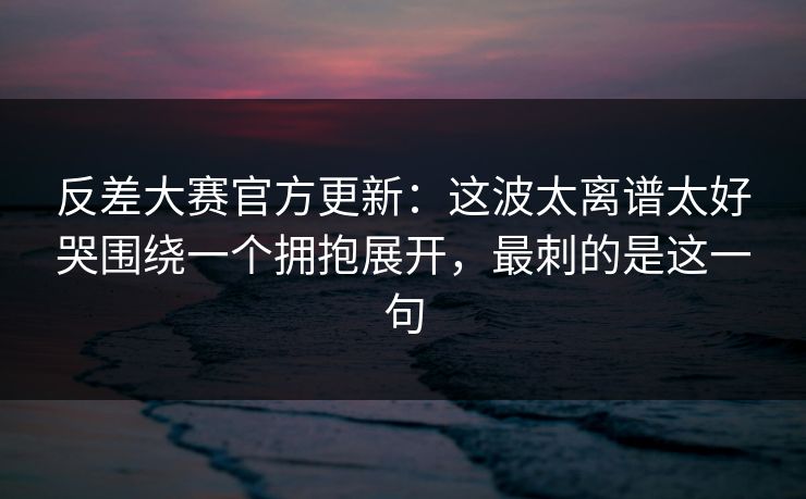 反差大赛官方更新：这波太离谱太好哭围绕一个拥抱展开，最刺的是这一句