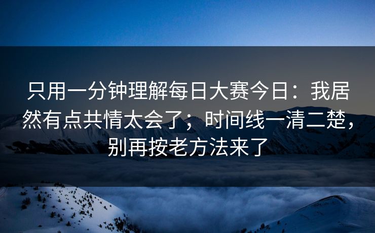 只用一分钟理解每日大赛今日：我居然有点共情太会了；时间线一清二楚，别再按老方法来了