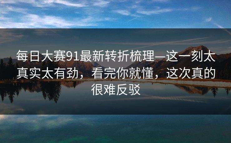 每日大赛91最新转折梳理—这一刻太真实太有劲，看完你就懂，这次真的很难反驳