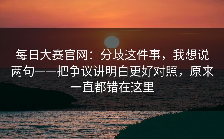 <strong>每日大赛</strong>官网：分歧这件事，我想说两句——把争议讲明白更好对照，原来一直都错在这里