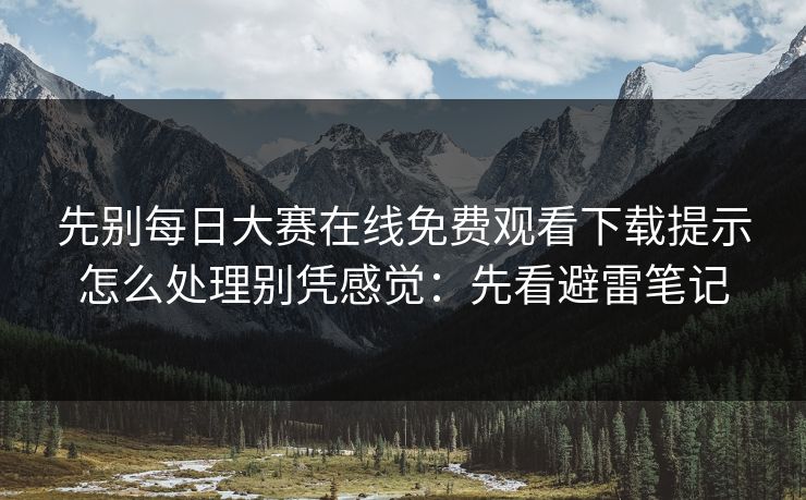 先别每日大赛在线免费观看下载提示怎么处理别凭感觉：先看避雷笔记