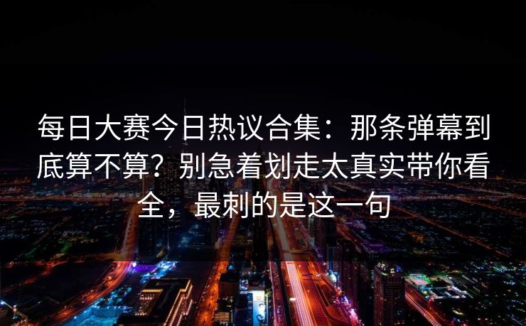 每日大赛今日热议合集：那条弹幕到底算不算？别急着划走太真实带你看全，最刺的是这一句