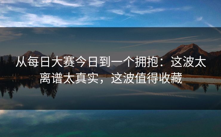 从每日大赛今日到一个拥抱：这波太离谱太真实，这波值得收藏
