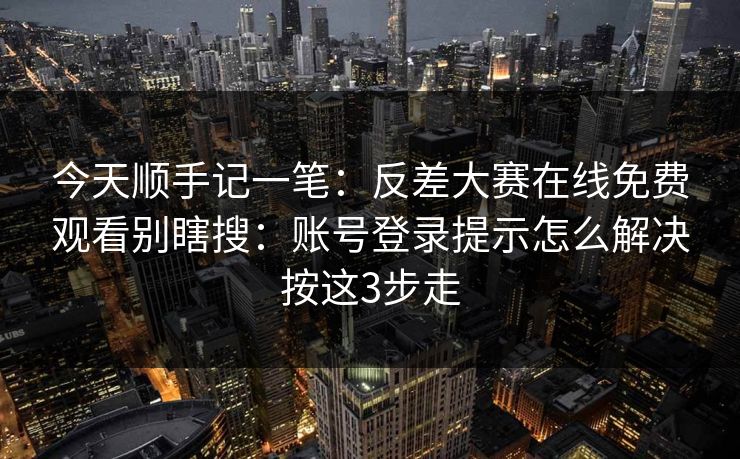 今天顺手记一笔：反差大赛在线免费观看别瞎搜：账号登录提示怎么解决按这3步走