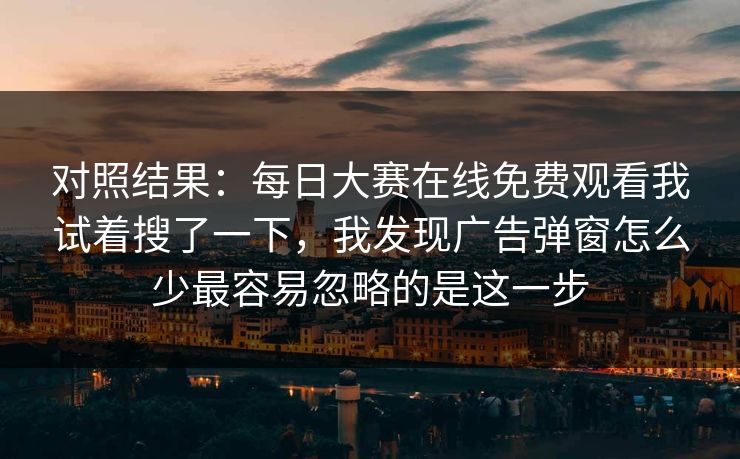 对照结果：每日大赛在线免费观看我试着搜了一下，我发现广告弹窗怎么少最容易忽略的是这一步