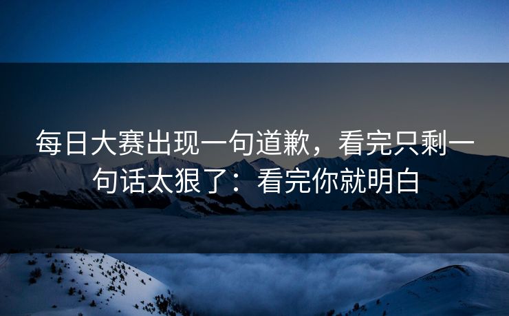 每日大赛出现一句道歉，看完只剩一句话太狠了：看完你就明白