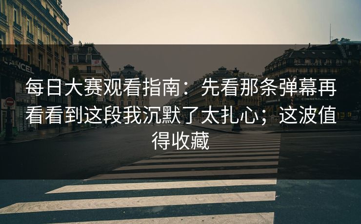 每日大赛观看指南：先看那条弹幕再看看到这段我沉默了太扎心；这波值得收藏