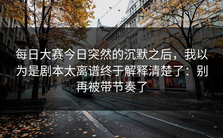 每日大赛今日突然的沉默之后，我以为是剧本太离谱终于解释清楚了：别再被带节奏了