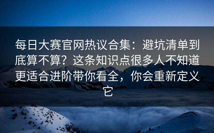 每日大赛官网热议合集：避坑清单到底算不算？这条知识点很多人不知道更适合进阶带你看全，你会重新定义它