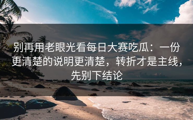 别再用老眼光看每日大赛吃瓜：一份更清楚的说明更清楚，转折才是主线，先别下结论