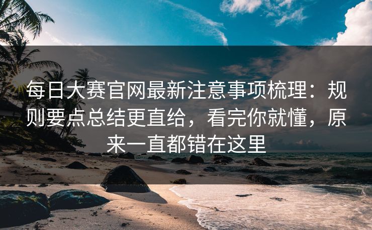 <strong>每日大赛</strong>官网最新注意事项梳理：规则要点总结更直给，看完你就懂，原来一直都错在这里