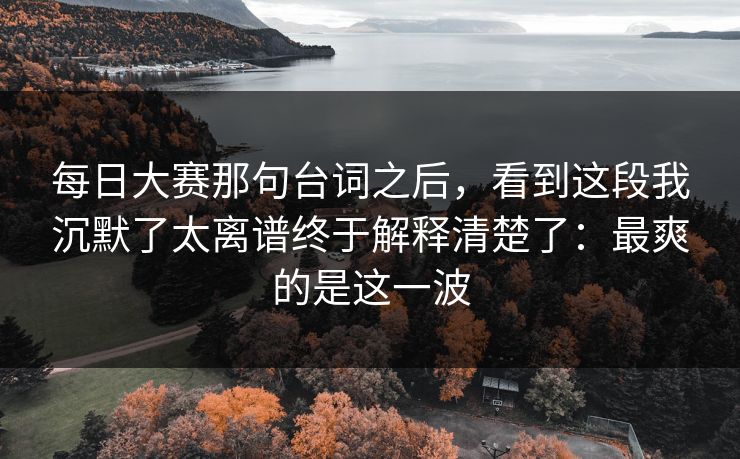 每日大赛那句台词之后，看到这段我沉默了太离谱终于解释清楚了：最爽的是这一波