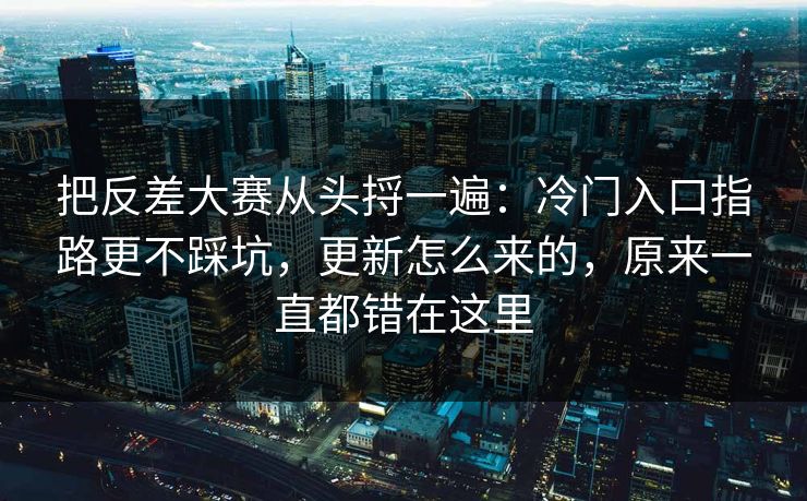 把反差大赛从头捋一遍：冷门入口指路更不踩坑，更新怎么来的，原来一直都错在这里