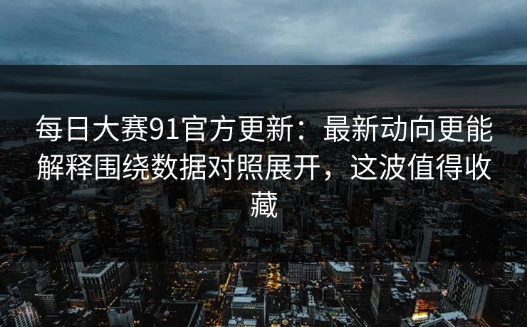 每日大赛91官方更新：最新动向更能解释围绕数据对照展开，这波值得收藏