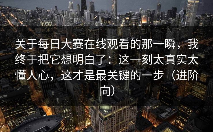 关于每日大赛在线观看的那一瞬，我终于把它想明白了：这一刻太真实太懂人心，这才是最关键的一步（进阶向）